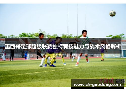 墨西哥足球超级联赛独特竞技魅力与战术风格解析