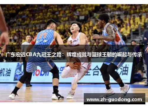 广东宏远CBA九冠王之路：辉煌成就与篮球王朝的崛起与传承